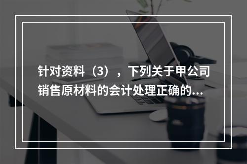 针对资料（3），下列关于甲公司销售原材料的会计处理正确的是（