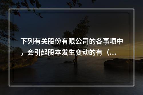 下列有关股份有限公司的各事项中，会引起股本发生变动的有（　）