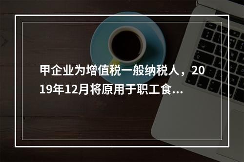 甲企业为增值税一般纳税人，2019年12月将原用于职工食堂的