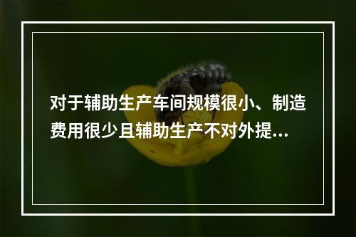 对于辅助生产车间规模很小、制造费用很少且辅助生产不对外提供产