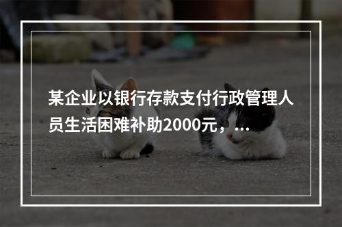 某企业以银行存款支付行政管理人员生活困难补助2000元，下列