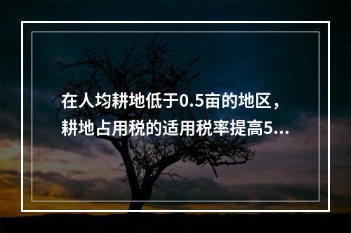 在人均耕地低于0.5亩的地区，耕地占用税的适用税率提高50%