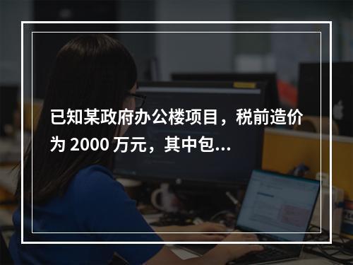 已知某政府办公楼项目，税前造价为 2000 万元，其中包含增