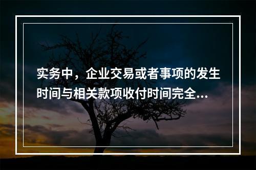 实务中，企业交易或者事项的发生时间与相关款项收付时间完全一致