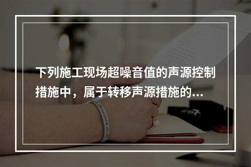 下列施工现场超噪音值的声源控制措施中，属于转移声源措施的是（