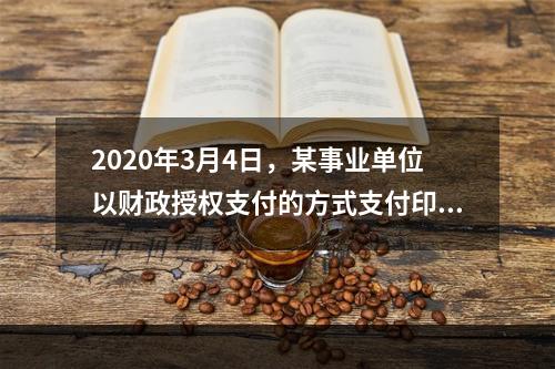 2020年3月4日，某事业单位以财政授权支付的方式支付印刷费