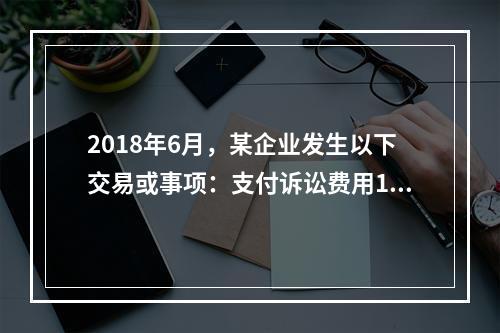 2018年6月，某企业发生以下交易或事项：支付诉讼费用10万