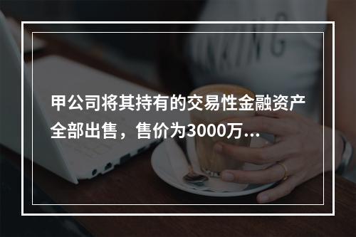 甲公司将其持有的交易性金融资产全部出售，售价为3000万元；