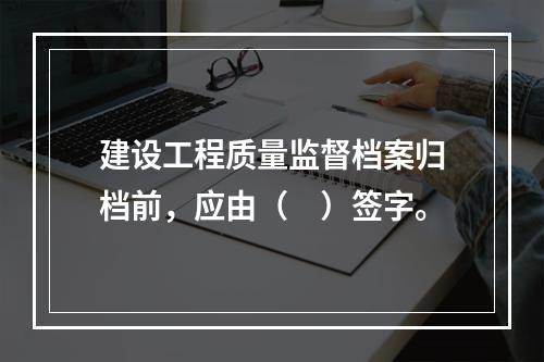 建设工程质量监督档案归档前，应由（　）签字。