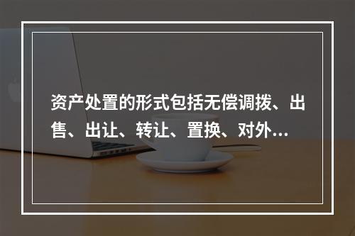 资产处置的形式包括无偿调拨、出售、出让、转让、置换、对外捐赠