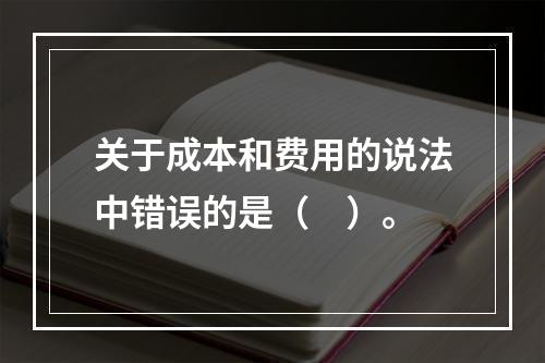 关于成本和费用的说法中错误的是（　）。