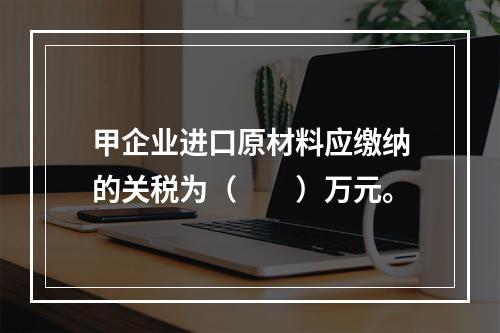 甲企业进口原材料应缴纳的关税为（　　）万元。