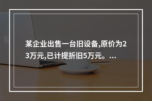 某企业出售一台旧设备,原价为23万元,已计提折旧5万元。出售