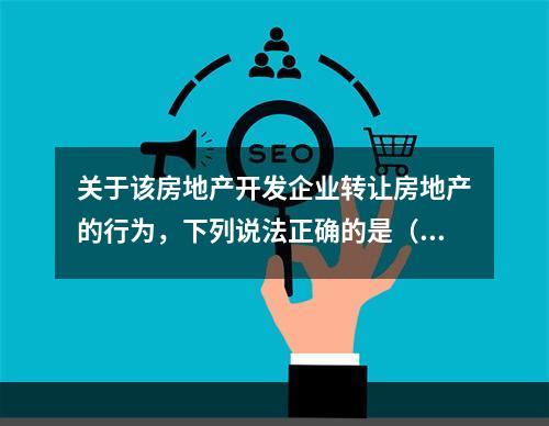 关于该房地产开发企业转让房地产的行为，下列说法正确的是（　　