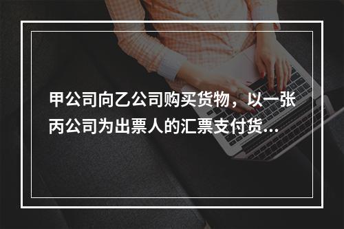 甲公司向乙公司购买货物，以一张丙公司为出票人的汇票支付货款。