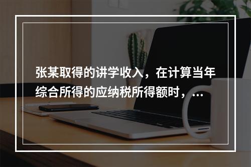 张某取得的讲学收入，在计算当年综合所得的应纳税所得额时，有关