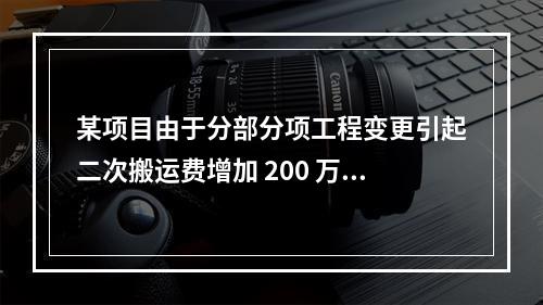 某项目由于分部分项工程变更引起二次搬运费增加 200 万，环