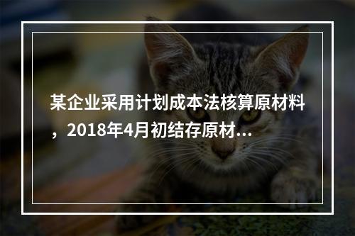 某企业采用计划成本法核算原材料，2018年4月初结存原材料计