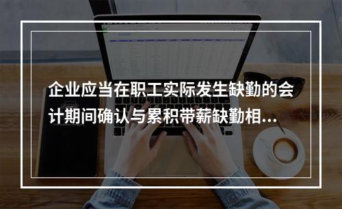 企业应当在职工实际发生缺勤的会计期间确认与累积带薪缺勤相关的