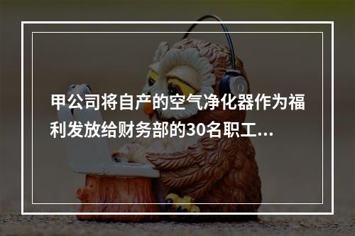 甲公司将自产的空气净化器作为福利发放给财务部的30名职工，每