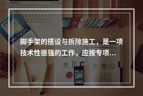 脚手架的搭设与拆除施工，是一项技术性很强的工作，应按专项施工