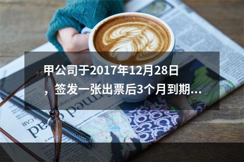 甲公司于2017年12月28日，签发一张出票后3个月到期的商