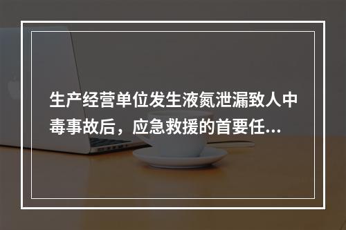 生产经营单位发生液氮泄漏致人中毒事故后，应急救援的首要任务是