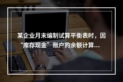 某企业月末编制试算平衡表时，因“库存现金”账户的余额计算不正