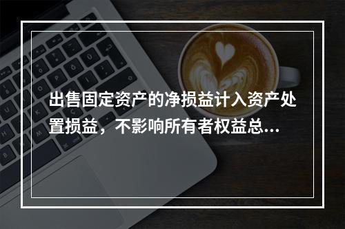 出售固定资产的净损益计入资产处置损益，不影响所有者权益总额的