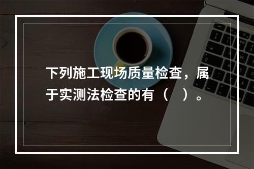 下列施工现场质量检查，属于实测法检查的有（　）。