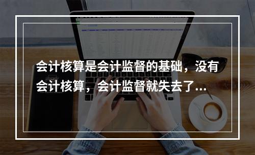 会计核算是会计监督的基础，没有会计核算，会计监督就失去了依据