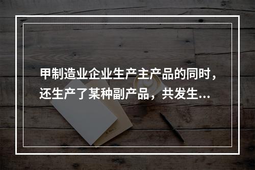 甲制造业企业生产主产品的同时，还生产了某种副产品，共发生生产