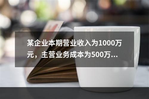 某企业本期营业收入为1000万元，主营业务成本为500万元，