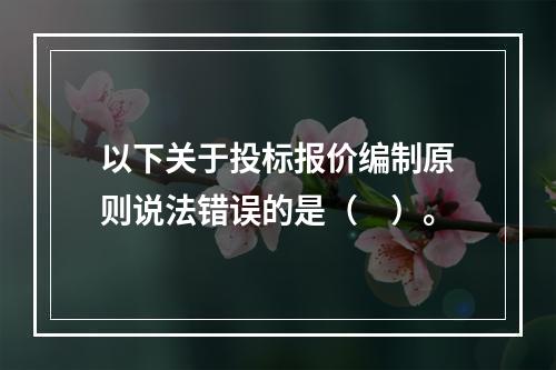 以下关于投标报价编制原则说法错误的是（　）。