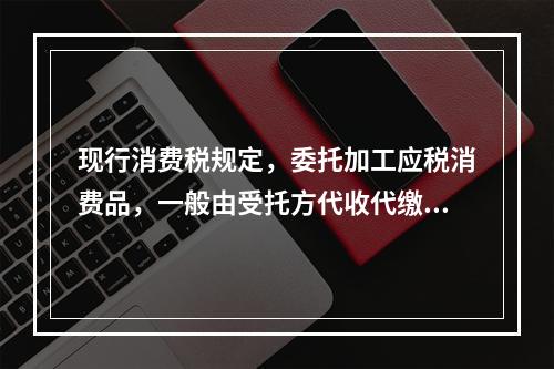 现行消费税规定，委托加工应税消费品，一般由受托方代收代缴消费