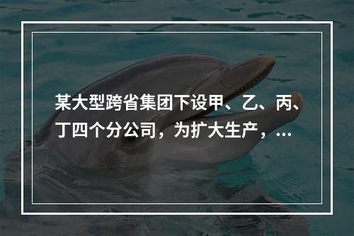 某大型跨省集团下设甲、乙、丙、丁四个分公司，为扩大生产，四家