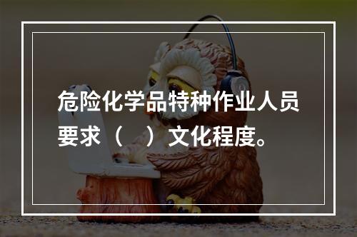 危险化学品特种作业人员要求（　）文化程度。