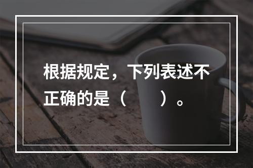 根据规定，下列表述不正确的是（　　）。