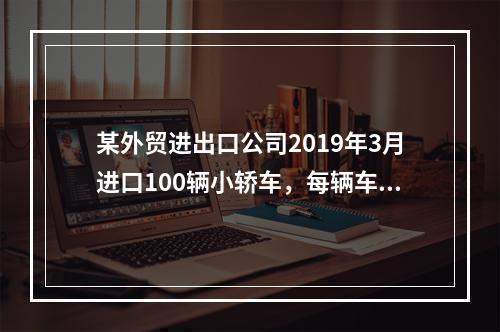 某外贸进出口公司2019年3月进口100辆小轿车，每辆车关税