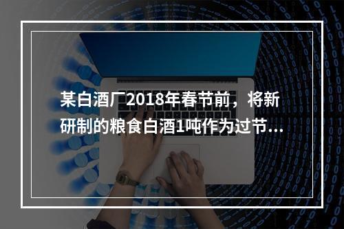 某白酒厂2018年春节前，将新研制的粮食白酒1吨作为过节福利