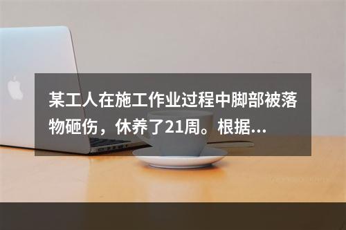 某工人在施工作业过程中脚部被落物砸伤，休养了21周。根据《企