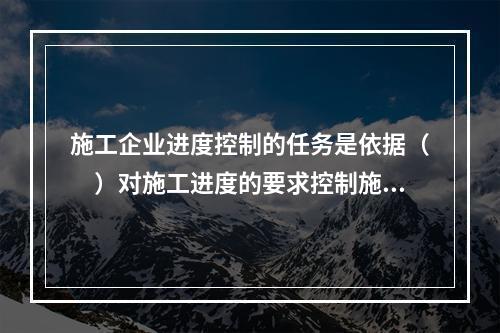 施工企业进度控制的任务是依据（　）对施工进度的要求控制施工进