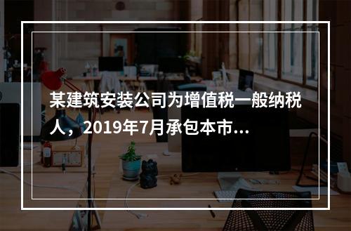 某建筑安装公司为增值税一般纳税人，2019年7月承包本市的一