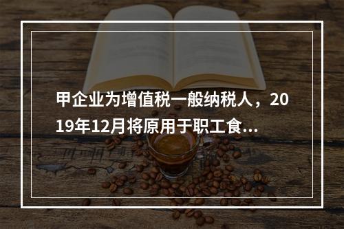 甲企业为增值税一般纳税人，2019年12月将原用于职工食堂的