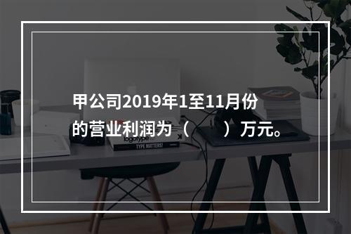 甲公司2019年1至11月份的营业利润为（　　）万元。