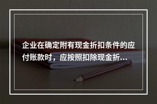 企业在确定附有现金折扣条件的应付账款时，应按照扣除现金折扣后