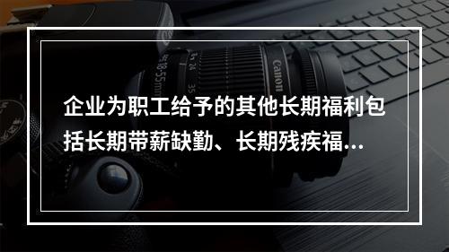 企业为职工给予的其他长期福利包括长期带薪缺勤、长期残疾福利、