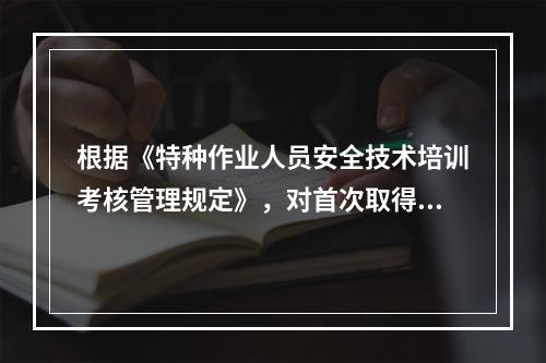 根据《特种作业人员安全技术培训考核管理规定》，对首次取得特种