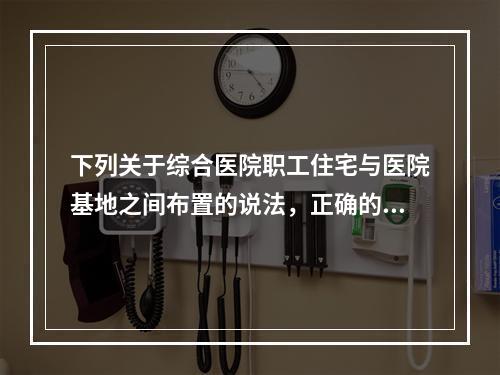 下列关于综合医院职工住宅与医院基地之间布置的说法，正确的是