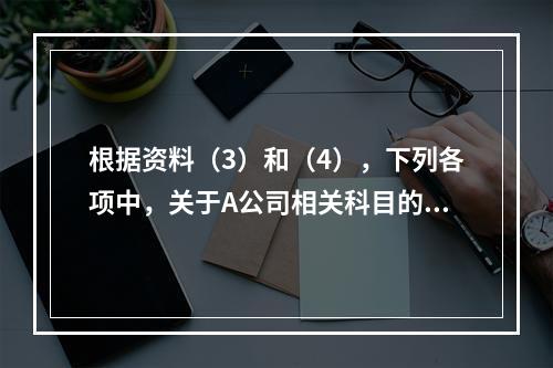 根据资料（3）和（4），下列各项中，关于A公司相关科目的会计